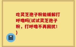 吃灵芝孢子粉能缓解打呼噜吗(试试灵芝孢子粉，打呼噜不再困扰！)