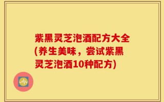 紫黑灵芝泡酒配方大全(养生美味，尝试紫黑灵芝泡酒10种配方)