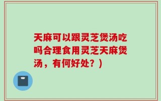 天麻可以跟灵芝煲汤吃吗合理食用灵芝天麻煲汤，有何好处？)