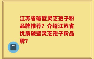 江苏省破壁灵芝孢子粉品牌推荐？介绍江苏省优质破壁灵芝孢子粉品牌？