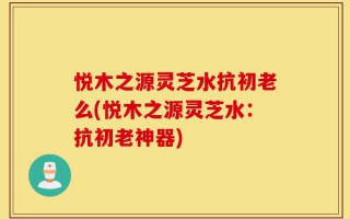 悦木之源灵芝水抗初老么(悦木之源灵芝水：抗初老神器)