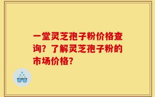 一堂灵芝孢子粉价格查询？了解灵芝孢子粉的市场价格？