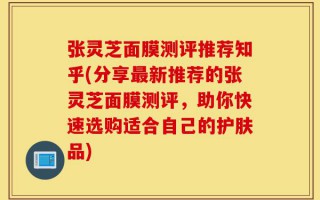 张灵芝面膜测评推荐知乎(分享最新推荐的张灵芝面膜测评，助你快速选购适合自己的护肤品)