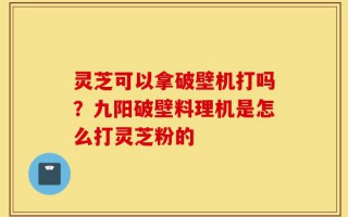 灵芝可以拿破壁机打吗？九阳破壁料理机是怎么打灵芝粉的