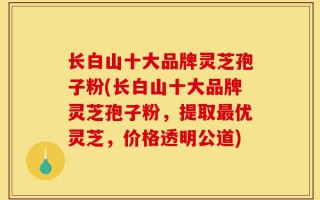 长白山十大品牌灵芝孢子粉(长白山十大品牌灵芝孢子粉，提取最优灵芝，价格透明公道)