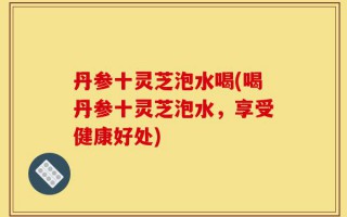 丹参十灵芝泡水喝(喝丹参十灵芝泡水，享受健康好处)