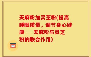 天麻粉加灵芝粉(提高睡眠质量，调节身心健康 ─ 天麻粉与灵芝粉的联合作用)