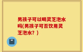 男孩子可以喝灵芝泡水吗(男孩子可否饮用灵芝泡水？)