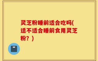 灵芝粉睡前适合吃吗(适不适合睡前食用灵芝粉？)