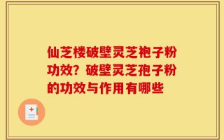 仙芝楼破壁灵芝袍子粉功效？破壁灵芝孢子粉的功效与作用有哪些