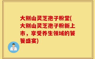大别山灵芝孢子粉堂(大别山灵芝孢子粉新上市，享受养生领域的饕餮盛宴)