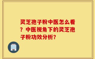 灵芝孢子粉中医怎么看？中医视角下的灵芝孢子粉功效分析？
