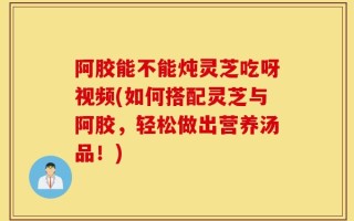 阿胶能不能炖灵芝吃呀视频(如何搭配灵芝与阿胶，轻松做出营养汤品！)