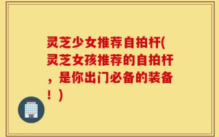 灵芝少女推荐自拍杆(灵芝女孩推荐的自拍杆，是你出门必备的装备！)