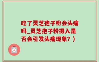吃了灵芝孢子粉会头痛吗_灵芝孢子粉摄入是否会引发头痛现象？)