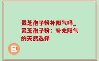 灵芝孢子粉补阳气吗_灵芝孢子粉：补充阳气的天然选择