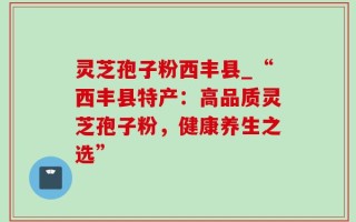 灵芝孢子粉西丰县_“西丰县特产：高品质灵芝孢子粉，健康养生之选”