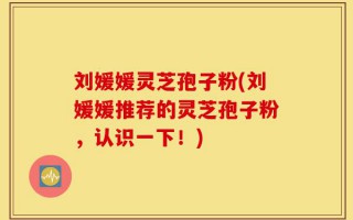 刘媛媛灵芝孢子粉(刘媛媛推荐的灵芝孢子粉，认识一下！)