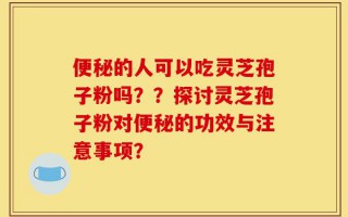 便秘的人可以吃灵芝孢子粉吗？？探讨灵芝孢子粉对便秘的功效与注意事项？