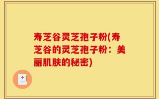 寿芝谷灵芝孢子粉(寿芝谷的灵芝孢子粉：美丽肌肤的秘密)