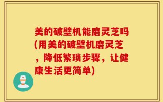 美的破壁机能磨灵芝吗(用美的破壁机磨灵芝，降低繁琐步骤，让健康生活更简单)