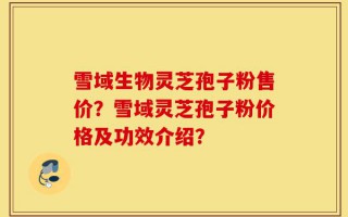 雪域生物灵芝孢子粉售价？雪域灵芝孢子粉价格及功效介绍？