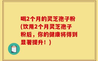 喝2个月的灵芝孢子粉(饮用2个月灵芝孢子粉后，你的健康将得到显著提升！)