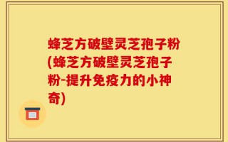 蜂芝方破壁灵芝孢子粉(蜂芝方破壁灵芝孢子粉-提升免疫力的小神奇)