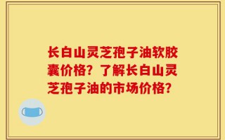 长白山灵芝孢子油软胶囊价格？了解长白山灵芝孢子油的市场价格？