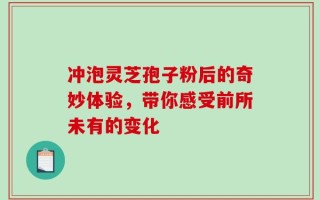 冲泡灵芝孢子粉后的奇妙体验，带你感受前所未有的变化