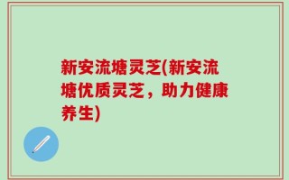 新安流塘灵芝(新安流塘优质灵芝，助力健康养生)