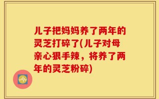 儿子把妈妈养了两年的灵芝打碎了(儿子对母亲心狠手辣，将养了两年的灵芝粉碎)