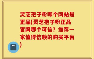 灵芝孢子粉哪个网站是正品(灵芝孢子粉正品官网哪个可信？推荐一家值得信赖的购买平台)