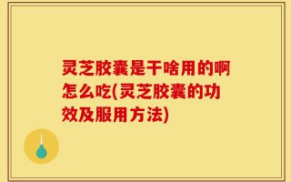 灵芝胶囊是干啥用的啊怎么吃(灵芝胶囊的功效及服用方法)