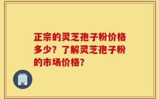 正宗的灵芝孢子粉价格多少？了解灵芝孢子粉的市场价格？