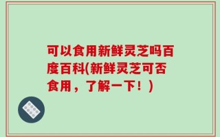 可以食用新鲜灵芝吗百度百科(新鲜灵芝可否食用，了解一下！)