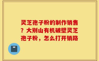 灵芝孢子粉的制作销售？大别山有机破壁灵芝孢子粉，怎么打开销路