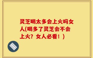 灵芝喝太多会上火吗女人(喝多了灵芝会不会上火？女人必看！)