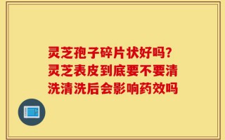 灵芝孢子碎片状好吗？灵芝表皮到底要不要清洗清洗后会影响药效吗