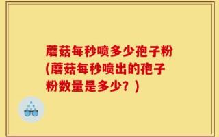 蘑菇每秒喷多少孢子粉(蘑菇每秒喷出的孢子粉数量是多少？)