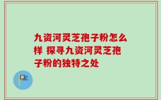 九资河灵芝孢子粉怎么样 探寻九资河灵芝孢子粉的独特之处