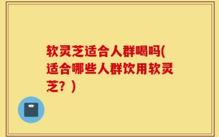 软灵芝适合人群喝吗(适合哪些人群饮用软灵芝？)