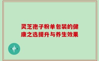 灵芝孢子粉单包装的健康之选提升与养生效果