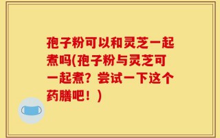 孢子粉可以和灵芝一起煮吗(孢子粉与灵芝可一起煮？尝试一下这个药膳吧！)