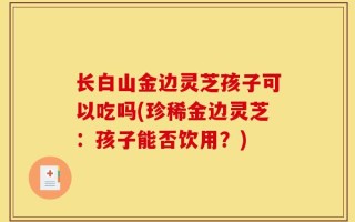 长白山金边灵芝孩子可以吃吗(珍稀金边灵芝：孩子能否饮用？)
