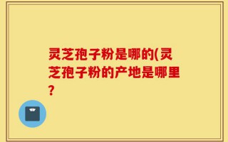 灵芝孢子粉是哪的(灵芝孢子粉的产地是哪里？