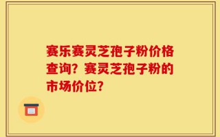 赛乐赛灵芝孢子粉价格查询？赛灵芝孢子粉的市场价位？