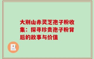 大别山赤灵芝孢子粉收集：探寻珍贵孢子粉背后的故事与价值