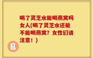 喝了灵芝水能喝燕窝吗女人(喝了灵芝水还能不能喝燕窝？女性们请注意！)