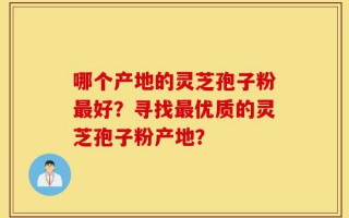 哪个产地的灵芝孢子粉最好？寻找最优质的灵芝孢子粉产地？